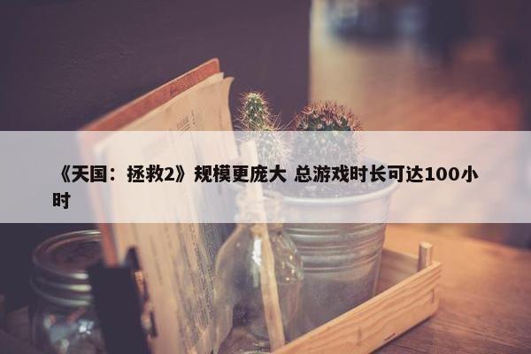 《天国：拯救2》规模更庞大 总游戏时长可达100小时