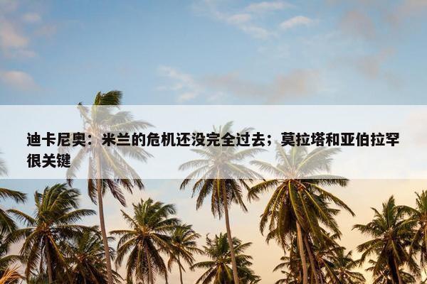 迪卡尼奥：米兰的危机还没完全过去；莫拉塔和亚伯拉罕很关键