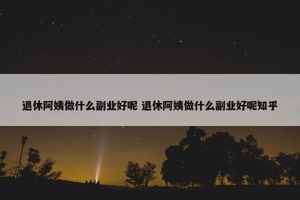 退休阿姨做什么副业好呢 退休阿姨做什么副业好呢知乎