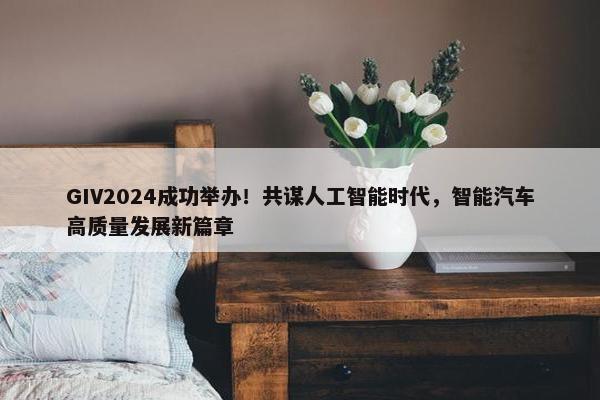 GIV2024成功举办！共谋人工智能时代，智能汽车高质量发展新篇章