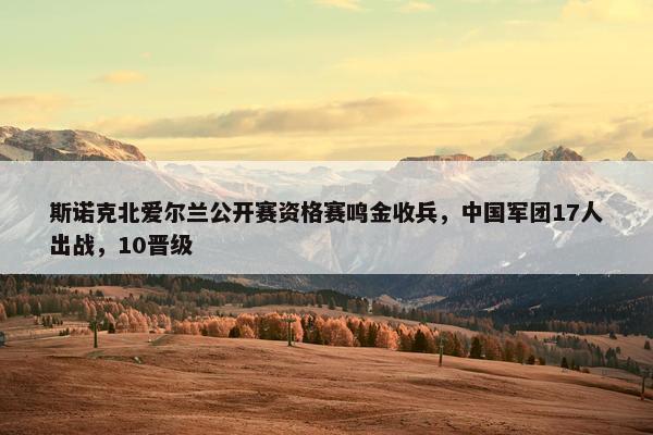 斯诺克北爱尔兰公开赛资格赛鸣金收兵，中国军团17人出战，10晋级