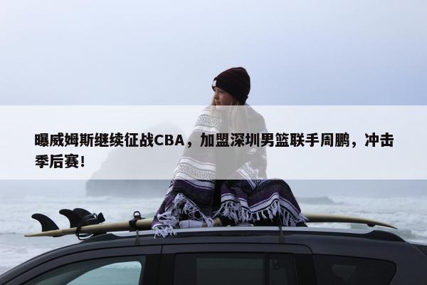 曝威姆斯继续征战CBA，加盟深圳男篮联手周鹏，冲击季后赛！