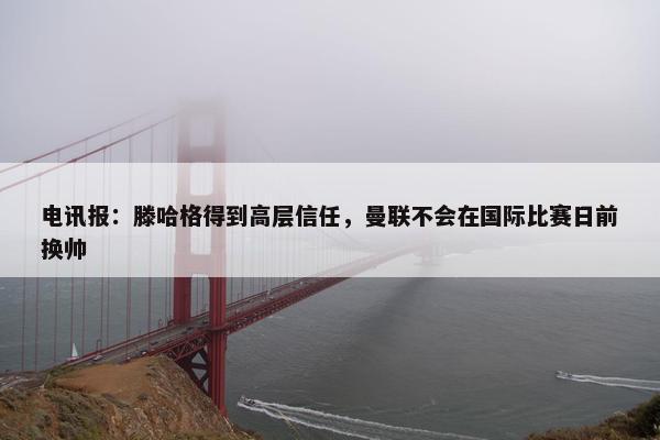 电讯报：滕哈格得到高层信任，曼联不会在国际比赛日前换帅