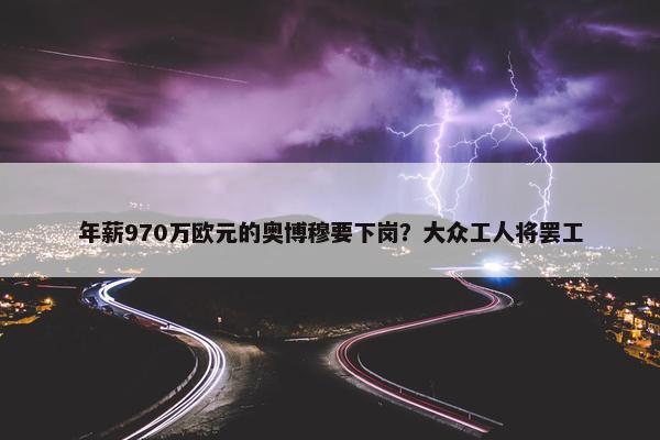 年薪970万欧元的奥博穆要下岗？大众工人将罢工