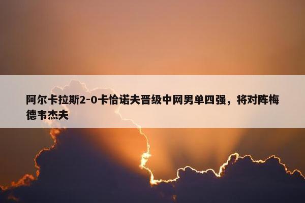 阿尔卡拉斯2-0卡恰诺夫晋级中网男单四强，将对阵梅德韦杰夫