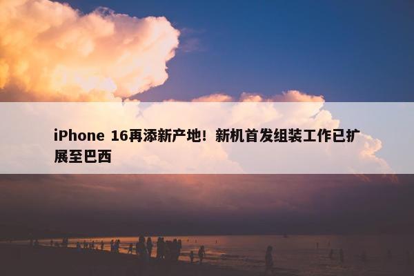 iPhone 16再添新产地！新机首发组装工作已扩展至巴西