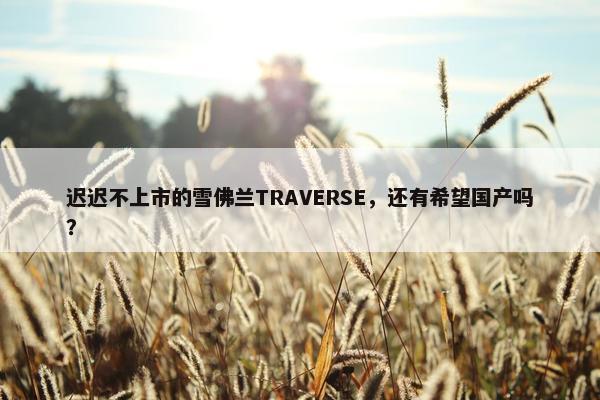 迟迟不上市的雪佛兰TRAVERSE，还有希望国产吗？