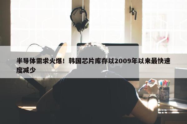 半导体需求火爆！韩国芯片库存以2009年以来最快速度减少