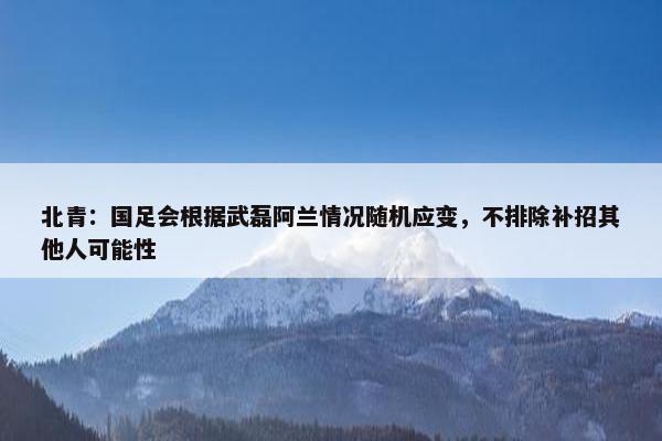 北青：国足会根据武磊阿兰情况随机应变，不排除补招其他人可能性