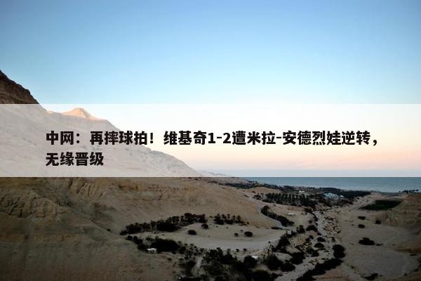 中网：再摔球拍！维基奇1-2遭米拉-安德烈娃逆转，无缘晋级