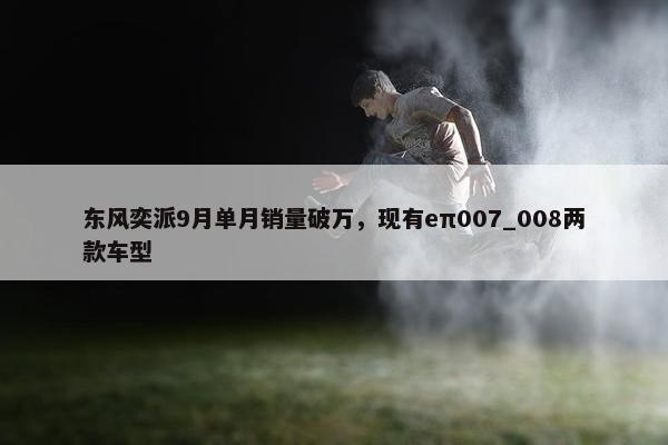 东风奕派9月单月销量破万，现有eπ007_008两款车型