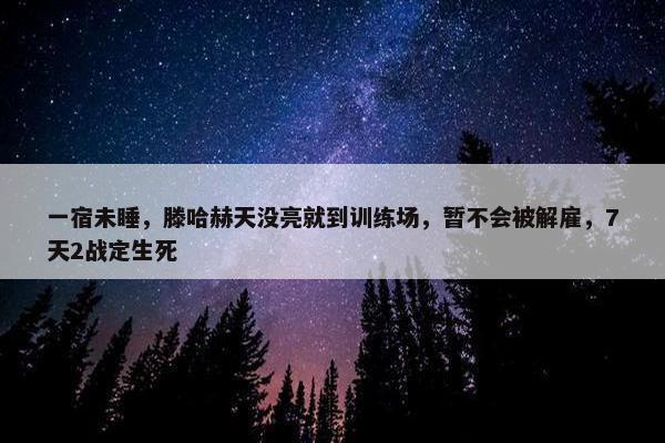 一宿未睡，滕哈赫天没亮就到训练场，暂不会被解雇，7天2战定生死