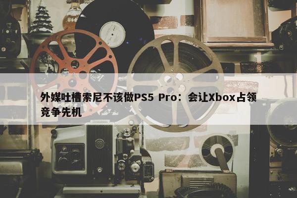 外媒吐槽索尼不该做PS5 Pro：会让Xbox占领竞争先机