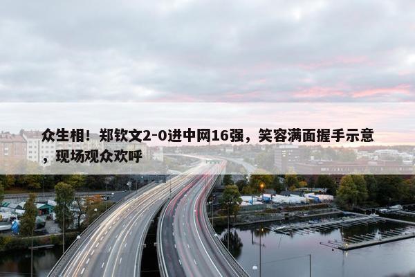 众生相！郑钦文2-0进中网16强，笑容满面握手示意，现场观众欢呼