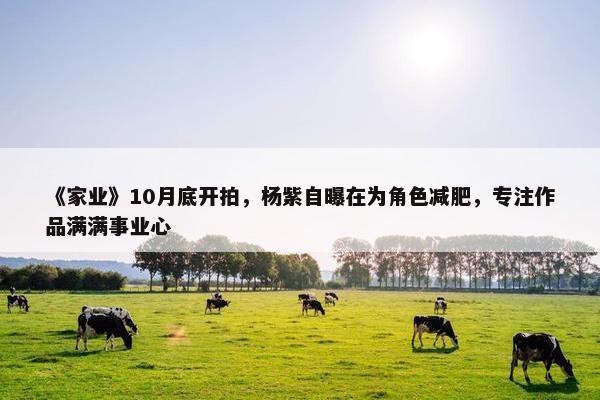 《家业》10月底开拍，杨紫自曝在为角色减肥，专注作品满满事业心