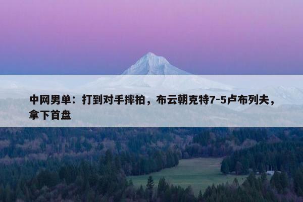 中网男单：打到对手摔拍，布云朝克特7-5卢布列夫，拿下首盘