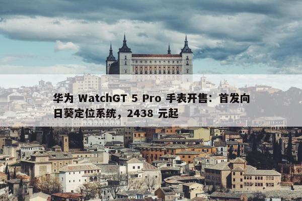 华为 WatchGT 5 Pro 手表开售：首发向日葵定位系统，2438 元起