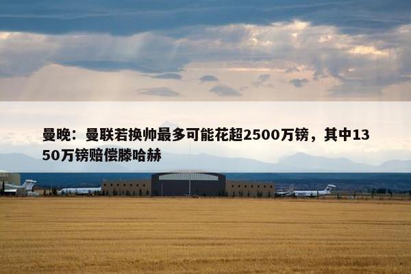 曼晚：曼联若换帅最多可能花超2500万镑，其中1350万镑赔偿滕哈赫