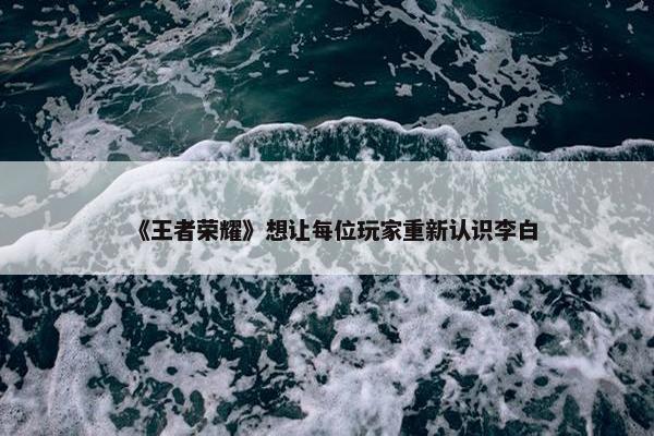 《王者荣耀》想让每位玩家重新认识李白