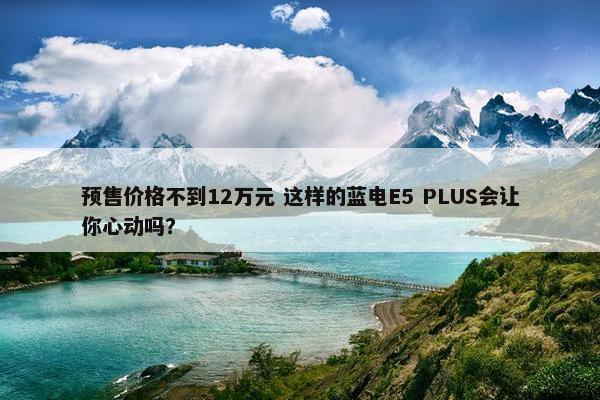 预售价格不到12万元 这样的蓝电E5 PLUS会让你心动吗？