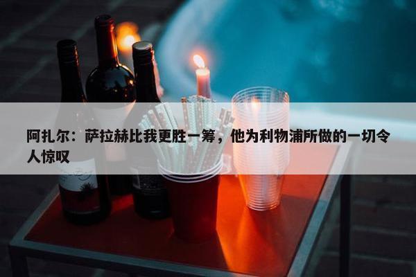 阿扎尔：萨拉赫比我更胜一筹，他为利物浦所做的一切令人惊叹