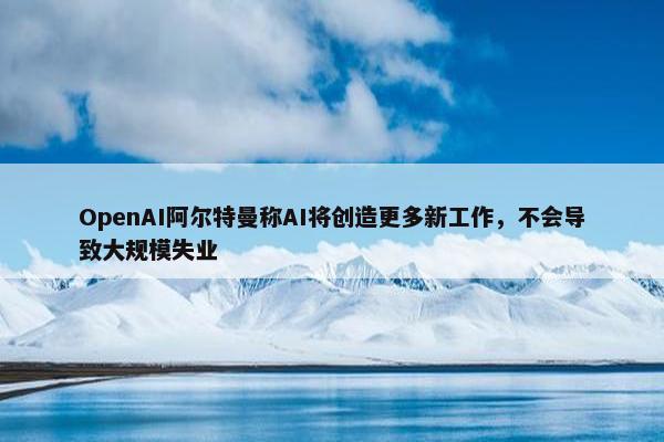 OpenAI阿尔特曼称AI将创造更多新工作，不会导致大规模失业