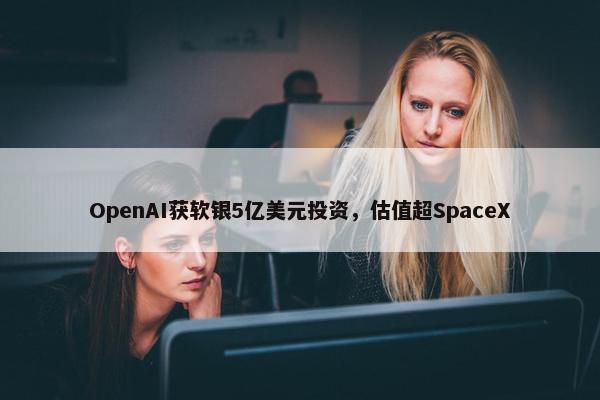 OpenAI获软银5亿美元投资，估值超SpaceX