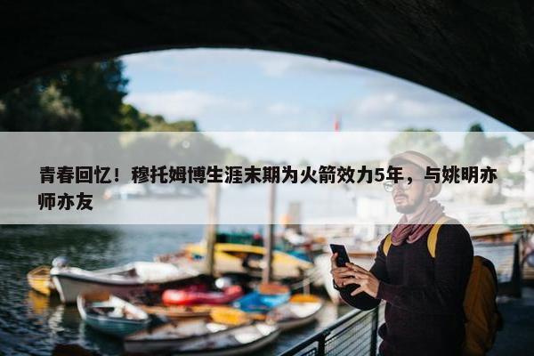 青春回忆！穆托姆博生涯末期为火箭效力5年，与姚明亦师亦友