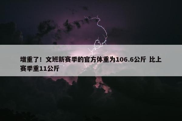 增重了！文班新赛季的官方体重为106.6公斤 比上赛季重11公斤