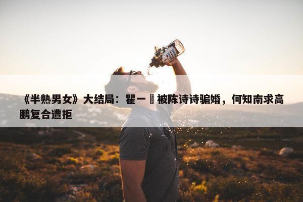 《半熟男女》大结局：瞿一芃被陈诗诗骗婚，何知南求高鹏复合遭拒