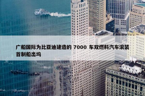 广船国际为比亚迪建造的 7000 车双燃料汽车滚装首制船出坞