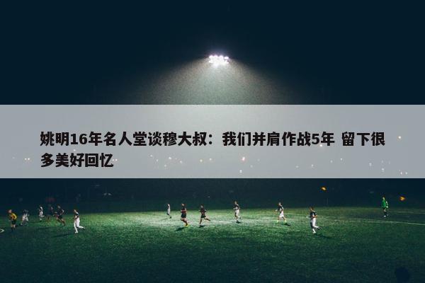 姚明16年名人堂谈穆大叔：我们并肩作战5年 留下很多美好回忆