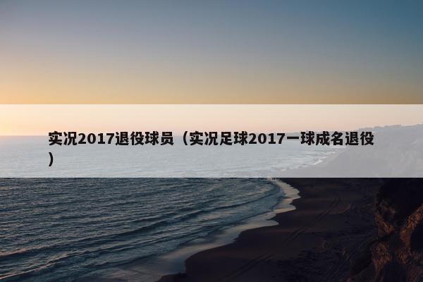 实况2017退役球员（实况足球2017一球成名退役）