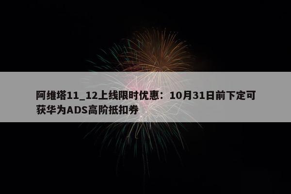 阿维塔11_12上线限时优惠：10月31日前下定可获华为ADS高阶抵扣券