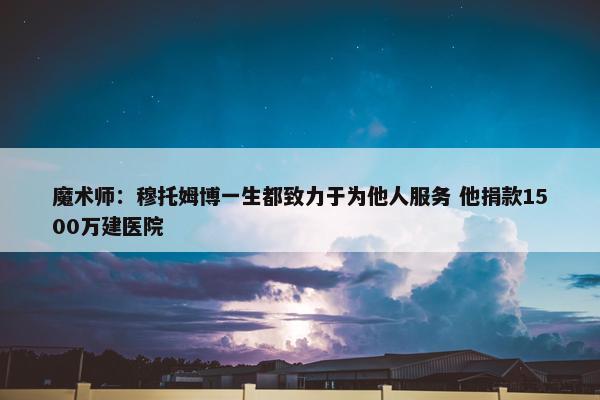 魔术师：穆托姆博一生都致力于为他人服务 他捐款1500万建医院