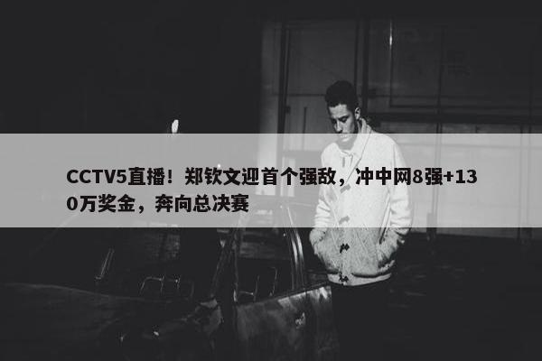 CCTV5直播！郑钦文迎首个强敌，冲中网8强+130万奖金，奔向总决赛