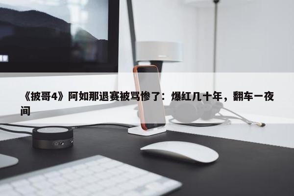 《披哥4》阿如那退赛被骂惨了：爆红几十年，翻车一夜间