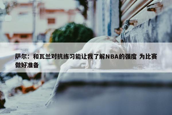 萨尔：和瓦兰对抗练习能让我了解NBA的强度 为比赛做好准备