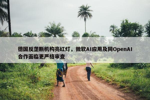 德国反垄断机构亮红灯，微软AI应用及同OpenAI合作面临更严格审查