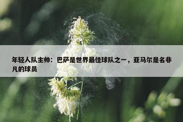 年轻人队主帅：巴萨是世界最佳球队之一，亚马尔是名非凡的球员