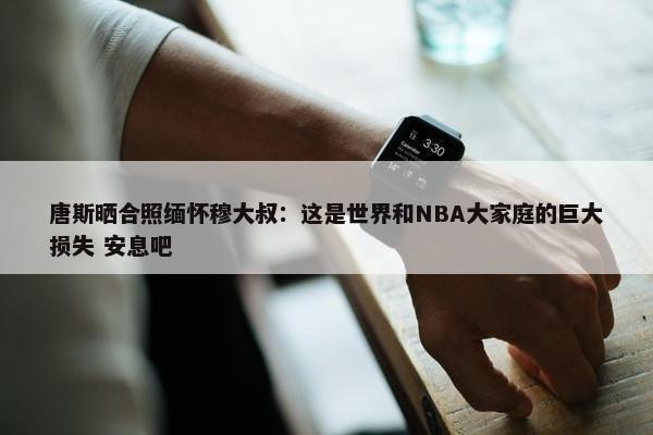 唐斯晒合照缅怀穆大叔：这是世界和NBA大家庭的巨大损失 安息吧