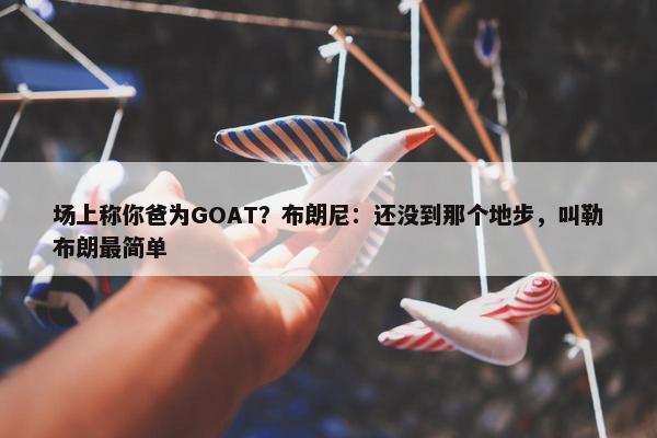 场上称你爸为GOAT？布朗尼：还没到那个地步，叫勒布朗最简单