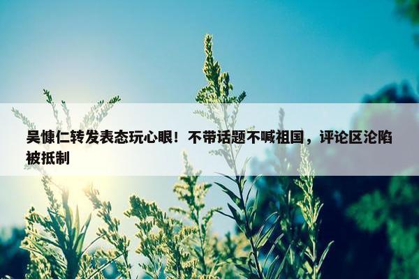 吴慷仁转发表态玩心眼！不带话题不喊祖国，评论区沦陷被抵制