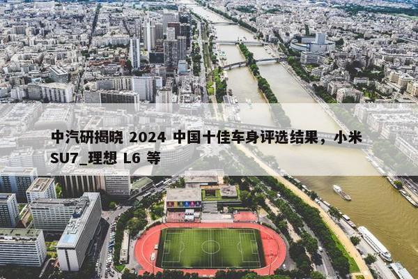 中汽研揭晓 2024 中国十佳车身评选结果，小米 SU7_理想 L6 等