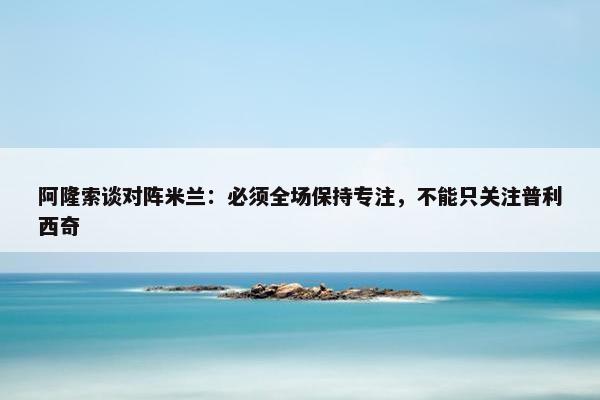 阿隆索谈对阵米兰：必须全场保持专注，不能只关注普利西奇