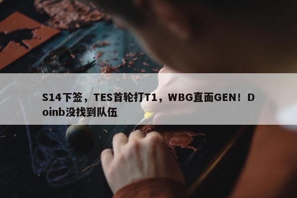 S14下签，TES首轮打T1，WBG直面GEN！Doinb没找到队伍