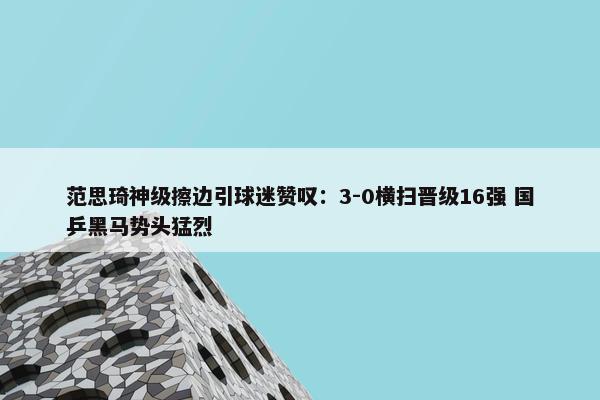 范思琦神级擦边引球迷赞叹：3-0横扫晋级16强 国乒黑马势头猛烈