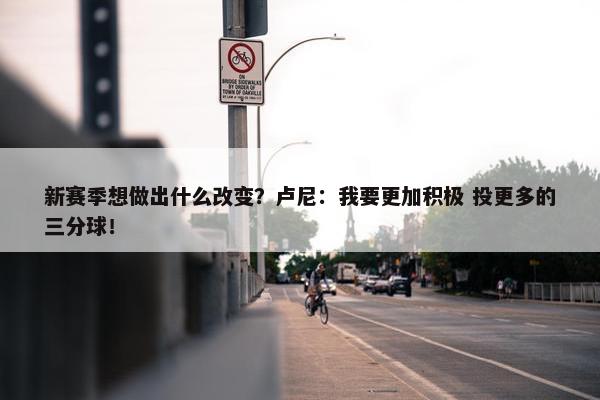 新赛季想做出什么改变？卢尼：我要更加积极 投更多的三分球！