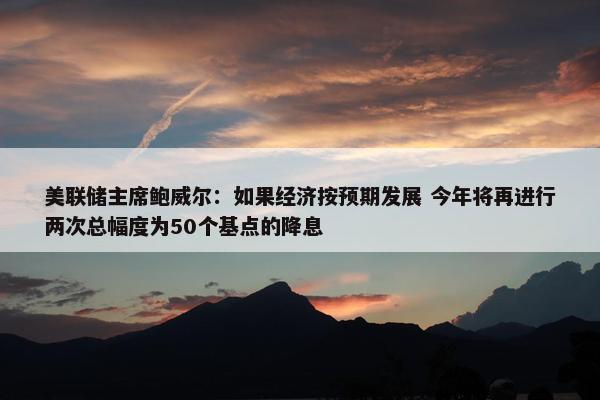 美联储主席鲍威尔：如果经济按预期发展 今年将再进行两次总幅度为50个基点的降息