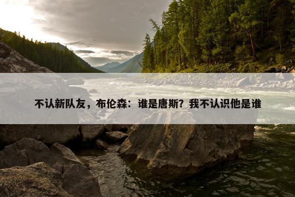 不认新队友，布伦森：谁是唐斯？我不认识他是谁